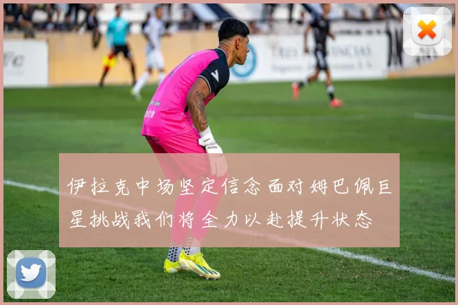 伊拉克中场坚定信念面对姆巴佩巨星挑战我们将全力以赴提升状态