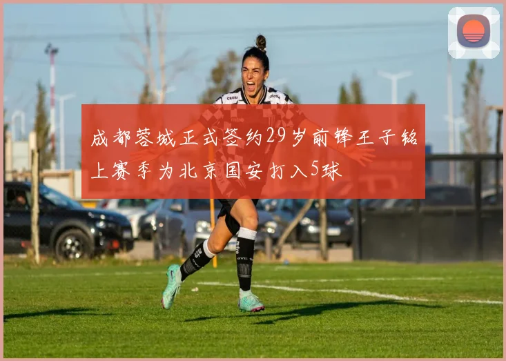 成都蓉城正式签约29岁前锋王子铭上赛季为北京国安打入5球