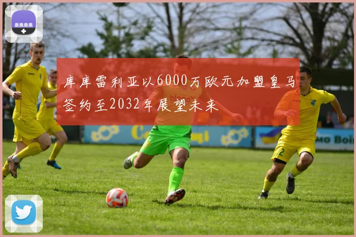 库库雷利亚以6000万欧元加盟皇马签约至2032年展望未来