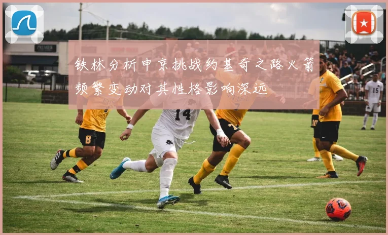 铁林分析申京挑战约基奇之路火箭频繁变动对其性格影响深远