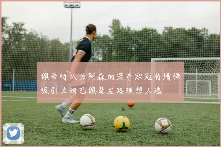 佩蒂特认为阿森纳若夺欧冠将增强吸引力姆巴佩是左路理想人选