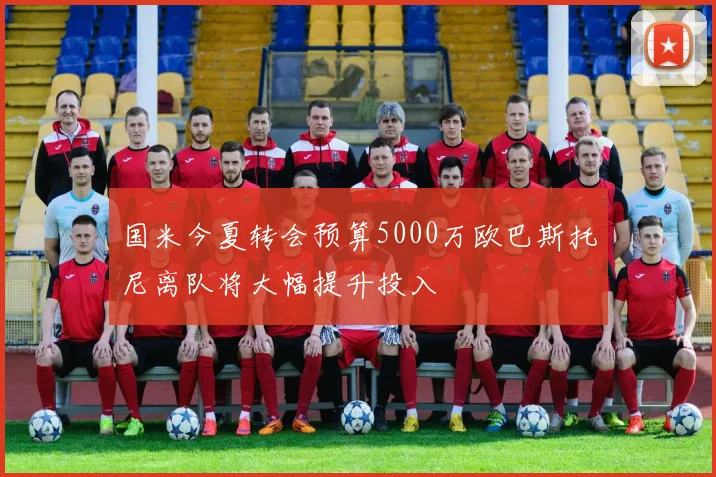国米今夏转会预算5000万欧巴斯托尼离队将大幅提升投入