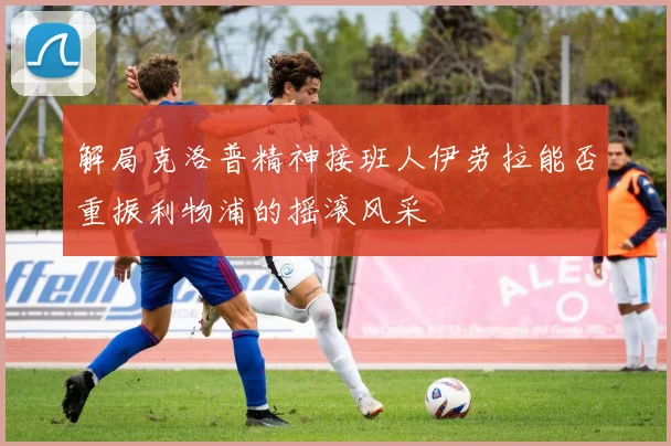 解局克洛普精神接班人伊劳拉能否重振利物浦的摇滚风采