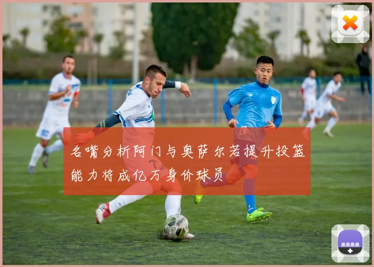 名嘴分析阿门与奥萨尔若提升投篮能力将成亿万身价球员