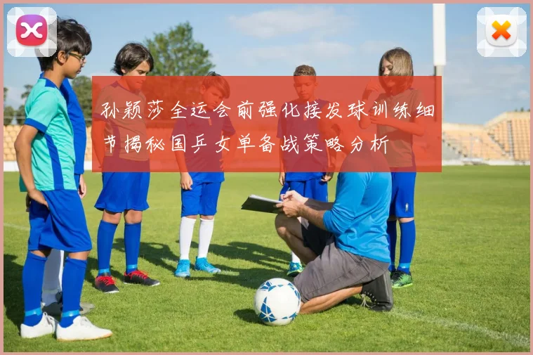 孙颖莎全运会前强化接发球训练细节揭秘国乒女单备战策略分析