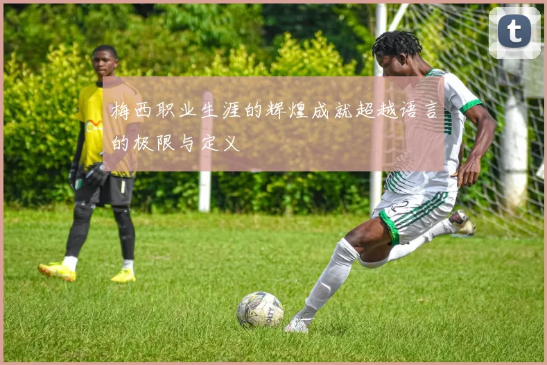 梅西职业生涯的辉煌成就超越语言的极限与定义