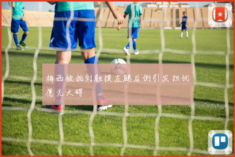 梅西被拍到触摸左腿后侧引发担忧愿无大碍