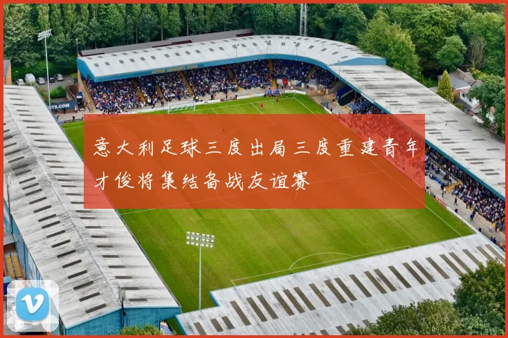 意大利足球三度出局三度重建青年才俊将集结备战友谊赛