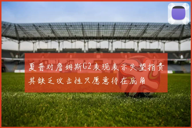 夏普对詹姆斯G2表现表示失望指责其缺乏攻击性只愿意待在底角